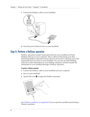 Page 14Chapter 1 Setting Up Your Palm™ Tungsten™ E Handheld
4
c.Connect the HotSync cable to your handheld.
d.Press the power button to turn on your handheld.
Step 5: Perform a HotSync operation
HotSync operations transfer information between your handheld and Palm 
Desktop software on your computer. This is called synchronizing your data. 
Performing HotSync operations ensures that you always have a backup copy of the 
information that you enter on your handheld. You can also use Palm Desktop 
software to...