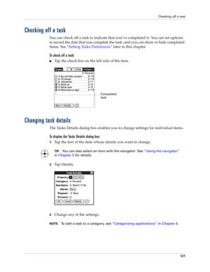 Page 131Checking off a task
121
Checking off a task
You can check off a task to indicate that you’ve completed it. You can set options 
to record the date that you complete the task, and you can show or hide completed 
items. See “Setting Tasks Preferences” later in this chapter.
To check off a task:
nTap the check box on the left side of the item.
Changing task details
The Tasks Details dialog box enables you to change settings for individual items. 
To display the Tasks Details dialog box:
1.Tap the text of...