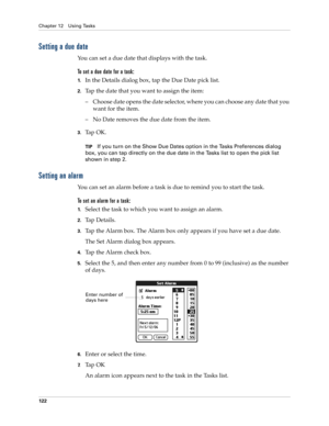 Page 132Chapter 12 Using Tasks
122
Setting a due date
You can set a due date that displays with the task.
To set a due date for a task:
1.In the Details dialog box, tap the Due Date pick list.
2.Tap the date that you want to assign the item:
– Choose date opens the date selector, where you can choose any date that you 
want for the item.
– No Date removes the due date from the item.
3.Ta p  O K .
TIPIf you turn on the Show Due Dates option in the Tasks Preferences dialog 
box, you can tap directly on the due...