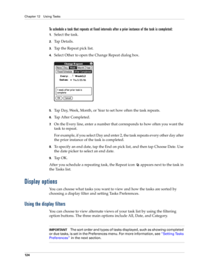 Page 134Chapter 12 Using Tasks
124
To schedule a task that repeats at fixed intervals after a prior instance of the task is completed:
1.Select the task.
2.Ta p  D e t a i l s .
3.Tap the Repeat pick list.
4.Select Other to open the Change Repeat dialog box.
5.Tap Day, Week, Month, or Year to set how often the task repeats.
6.Tap After Completed. 
7.On the Every line, enter a number that corresponds to how often you want the 
task to repeat. 
For example, if you select Day and enter 2, the task repeats every...