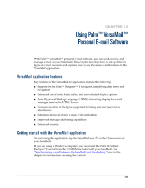 Page 137127
CHAPTER 13
Using Palm™ VersaMail™
Personal E-mail Software
With Palm™ VersaMail™ personal e-mail software, you can send, receive, and 
manage e-mail on your handheld. This chapter describes how to set up different 
types of e-mail accounts and explains how to use the many e-mail features in the 
VersaMail application. 
VersaMail application features
Key features of the VersaMail 2.6 application include the following:
nSupport for the Palm™ Tungsten™ E navigator, simplifying data entry and...