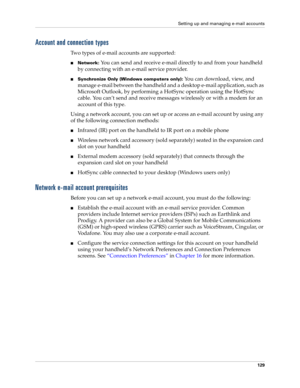 Page 139Setting up and managing e-mail accounts
129
Account and connection types
Two types of e-mail accounts are supported:
nNetwork: You can send and receive e-mail directly to and from your handheld 
by connecting with an e-mail service provider.
nSynchronize Only (Windows computers only): You can download, view, and 
manage e-mail between the handheld and a desktop e-mail application, such as 
Microsoft Outlook, by performing a HotSync operation using the HotSync 
cable. You can’t send and receive messages...