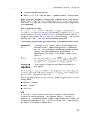Page 141Setting up and managing e-mail accounts
131
nYour e-mail address and password
nThe login script (if any) that you need for connecting to your ISP or mail server
NOTEInformation about your e-mail account is available from the e-mail provider. 
Depending on the type of e-mail service you have, you may be able to access this 
information by going to the e-mail provider ’s web site or by contacting the provider ’s 
customer support.
Using a corporate e-mail account
If you want to access e-mail on your...