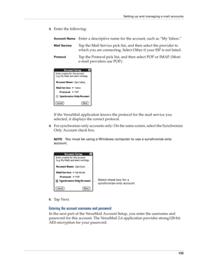 Page 143Setting up and managing e-mail accounts
133
3.Enter the following:
If the VersaMail application knows the protocol for the mail service you 
selected, it displays the correct protocol.
4.For synchronize-only accounts only: On the same screen, select the Synchronize 
Only Account check box.
NOTEYou must be using a Windows computer to use a synchronize-only 
account.
5.Ta p  N e x t .
Entering the account username and password
In the next part of the VersaMail Account Setup, you enter the username and...
