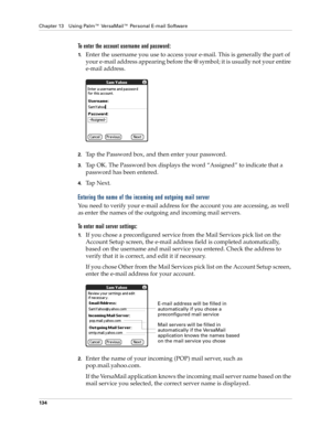 Page 144Chapter 13 Using Palm™ VersaMail™ Personal E-mail Software
134
To enter the account username and password:
1.Enter the username you use to access your e-mail. This is generally the part of 
your e-mail address appearing before the @ symbol; it is usually not your entire 
e-mail address.
2.Tap the Password box, and then enter your password. 
3.Tap OK. The Password box displays the word “Assigned” to indicate that a 
password has been entered.
4.Ta p  N e x t .
Entering the name of the incoming and...