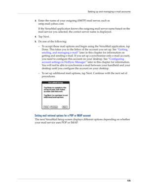 Page 145Setting up and managing e-mail accounts
135
3.Enter the name of your outgoing (SMTP) mail server, such as 
smtp.mail.yahoo.com.
If the VersaMail application knows the outgoing mail server name based on the 
mail service you selected, the correct server name is displayed.
4.Ta p  N e x t .
5.Do one of the following:
– To accept these mail options and begin using the VersaMail application, tap 
Done. This takes you to the Inbox of the account you set up. See “Getting, 
sending, and managing e-mail” later...