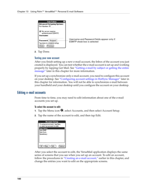 Page 150Chapter 13 Using Palm™ VersaMail™ Personal E-mail Software
140
2.Ta p  D o n e .
Testing your new account
After you finish setting up a new e-mail account, the Inbox of the account you just 
created is displayed. You can test whether the e-mail account is set up and working 
properly by tapping Get Mail. See “Getting e-mail by subject or getting the entire 
message” later in this chapter for more information.
If you set up a synchronize-only e-mail account, you need to configure this account 
on your...