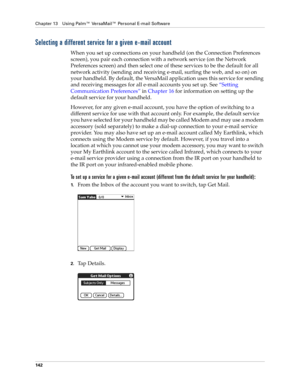 Page 152Chapter 13 Using Palm™ VersaMail™ Personal E-mail Software
142
Selecting a different service for a given e-mail account
When you set up connections on your handheld (on the Connection Preferences 
screen), you pair each connection with a network service (on the Network 
Preferences screen) and then select one of these services to be the default for all 
network activity (sending and receiving e-mail, surfing the web, and so on) on 
your handheld. By default, the VersaMail application uses this service...