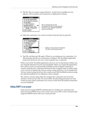 Page 153Setting up and managing e-mail accounts
143
3.Tap the Always connect using check box. A pick list of available services 
appears. The currently used connection is displayed by default.
4.Select the connection you want to switch to from the Service pick list.
5.Tap OK, and then tap OK again. If there is an existing service connection, it is 
disconnected and the new connection is initiated. The VersaMail application 
sends and checks for any new e-mail using the new connection.
When you exit the VersaMail...