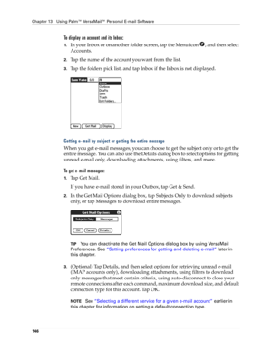 Page 156Chapter 13 Using Palm™ VersaMail™ Personal E-mail Software
146
To display an account and its Inbox:
1.In your Inbox or on another folder screen, tap the Menu icon  , and then select 
Accounts.
2.Tap the name of the account you want from the list.
3.Tap the folders pick list, and tap Inbox if the Inbox is not displayed.
Getting e-mail by subject or getting the entire message
When you get e-mail messages, you can choose to get the subject only or to get the 
entire message. You can also use the Details...