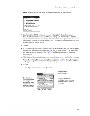 Page 157Getting, sending, and managing e-mail
147
NOTEThe maximum size of an incoming message is 5KB by default. 
4.(Optional) For IMAP accounts, you have the option of synchronizing 
IMAP folders from the Get Mail Options dialog box. Wireless IMAP folder 
synchronization enables you to synchronize e-mail messages between a folder 
in an e-mail account on your handheld and a folder with the same name on your 
e-mail provider ’s mail server.
5.Ta p  O K .
6.(Optional) If you are retrieving mail using a VPN...
