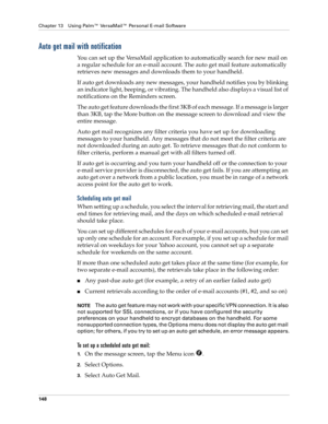 Page 158Chapter 13 Using Palm™ VersaMail™ Personal E-mail Software
148
Auto get mail with notification
You can set up the VersaMail application to automatically search for new mail on 
a regular schedule for an e-mail account. The auto get mail feature automatically 
retrieves new messages and downloads them to your handheld.
If auto get downloads any new messages, your handheld notifies you by blinking 
an indicator light, beeping, or vibrating. The handheld also displays a visual list of 
notifications on the...