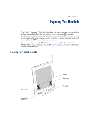 Page 177
CHAPTER 2
Exploring Your Handheld
Your Palm™ Tungsten™ E handheld can help you stay organized, on time, and up 
to date with daily tasks while you are away from your desk. Use your new 
handheld to enter your schedule; maintain contact names, addresses, and phone 
numbers; prioritize and assign due dates for tasks; jot quick notes and create text 
memos; listen to MP3 music files; and much more.
To use some of your handheld’s features, you must install software from the 
CD-ROM that comes with your...