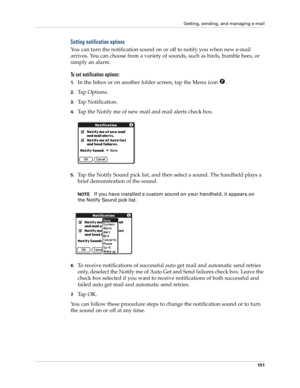 Page 161Getting, sending, and managing e-mail
151
Setting notification options
You can turn the notification sound on or off to notify you when new e-mail 
arrives. You can choose from a variety of sounds, such as birds, bumble bees, or 
simply an alarm.
To set notification options:
1.In the Inbox or on another folder screen, tap the Menu icon  .
2.Tap Options.
3.Tap Notification.
4.Tap the Notify me of new mail and mail alerts check box. 
5.Tap the Notify Sound pick list, and then select a sound. The handheld...