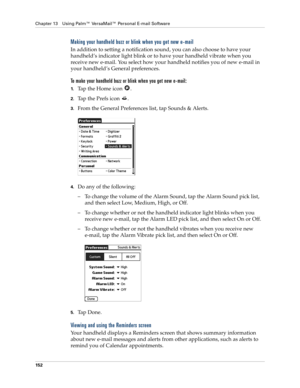 Page 162Chapter 13 Using Palm™ VersaMail™ Personal E-mail Software
152
Making your handheld buzz or blink when you get new e-mail 
In addition to setting a notification sound, you can also choose to have your 
handheld’s indicator light blink or to have your handheld vibrate when you 
receive new e-mail. You select how your handheld notifies you of new e-mail in 
your handheld’s General preferences. 
To make your handheld buzz or blink when you get new e-mail:
1.Tap the Home icon  .
2.Tap the Prefs icon  ....