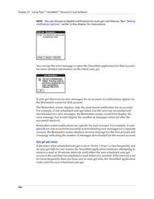 Page 164Chapter 13 Using Palm™ VersaMail™ Personal E-mail Software
154
NOTEYou can choose to disable notifications for auto get mail failures. See “Setting 
notification options” earlier in this chapter for instructions.
You can tap the error message or open the VersaMail application for that account 
for more detailed information on the failed auto get.
If auto get discovers no new messages for an account, no notifications appear on 
the Reminders screen for that account.
The Reminders screen displays only the...