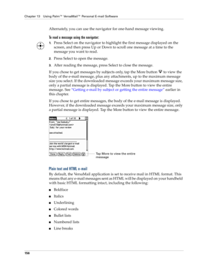 Page 166Chapter 13 Using Palm™ VersaMail™ Personal E-mail Software
156
Alternately, you can use the navigator for one-hand message viewing.
To read a message using the navigator:
1.Press Select on the navigator to highlight the first message displayed on the 
screen, and then press Up or Down to scroll one message at a time to the 
message you want to read.
2.Press Select to open the message.
3.After reading the message, press Select to close the message.
If you chose to get messages by subjects only, tap the...