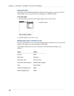 Page 168Chapter 13 Using Palm™ VersaMail™ Personal E-mail Software
158
Viewing other folders
By default, the VersaMail application displays the messages in a given account’s 
Inbox folder. You can easily view the messages in a different folder. 
To view other folders:
1.Tap the folders pick list in the upper-right corner of the screen.
2.Tap the folder you want to view.
Managing display options in the folder’s list view
You can customize the way in which messages appear in the list view of your mail 
folders....