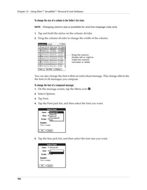 Page 172Chapter 13 Using Palm™ VersaMail™ Personal E-mail Software
162
To change the size of a column in the folder’s list view:
NOTEChanging column size is available for one-line message view only.
1.Tap and hold the stylus on the column divider.
2.Drag the column divider to change the width of the column.
You can also change the font within an individual message. This change affects the 
the font of all messages you compose.
To change the font of a composed message:
1.On the message screen, tap the Menu icon...