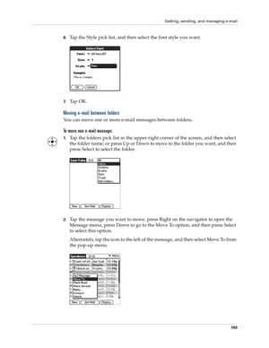 Page 173Getting, sending, and managing e-mail
163
6.Tap the Style pick list, and then select the font style you want.
7.Ta p  O K .
Moving e-mail between folders
You can move one or more e-mail messages between folders. 
To move one e-mail message:
1.Tap the folders pick list in the upper-right corner of the screen, and then select 
the folder name; or press Up or Down to move to the folder you want, and then 
press Select to select the folder.
2.Tap the message you want to move, press Right on the navigator to...