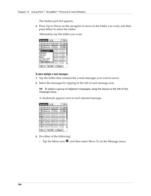 Page 174Chapter 13 Using Palm™ VersaMail™ Personal E-mail Software
164
The folders pick list appears. 
3.Press Up or Down on the navigator to move to the folder you want, and then 
press Select to select the folder.
Alternately, tap the folder you want.
To move multiple e-mail messages:
1.Tap the folder that contains the e-mail messages you want to move.
2.Select the messages by tapping to the left of each message icon.
TIPTo select a group of adjacent messages, drag the stylus to the left of the 
message icons....