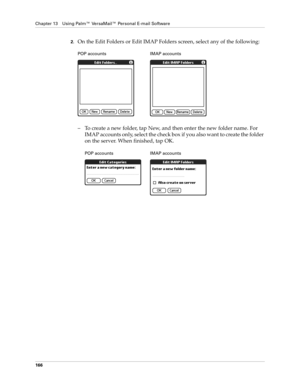 Page 176Chapter 13 Using Palm™ VersaMail™ Personal E-mail Software
166
2.On the Edit Folders or Edit IMAP Folders screen, select any of the following:
– To create a new folder, tap New, and then enter the new folder name. For 
IMAP accounts only, select the check box if you also want to create the folder 
on the server. When finished, tap OK. 
POP accounts IMAP accounts
POP accounts IMAP accounts 