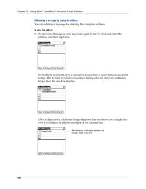 Page 178Chapter 13 Using Palm™ VersaMail™ Personal E-mail Software
168
Addressing a message by typing the address
You can address a message by entering the complete address.
To enter the address:
1.On the New Message screen, tap or navigate to the To field and enter the 
address, and then tap Done. 
For multiple recipients, type a semicolon (;) and then a space between recipient 
names. The To field expands to two lines during address entry for addresses 
longer than the one-line display. 
After address entry,...