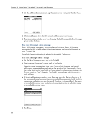 Page 180Chapter 13 Using Palm™ VersaMail™ Personal E-mail Software
170
3.On the Address Lookup screen, tap the address you want, and then tap Add.
4.(Optional) Repeat steps 2 and 3 for each address you want to add.
5.To enter an address in the cc: or bcc: field, tap the field name and follow the steps 
given for the To field.
Using Smart Addressing to address a message
Smart Addressing completes a recognized e-mail address. Smart Addressing 
automatically fills in fields when the recipient’s name and e-mail...