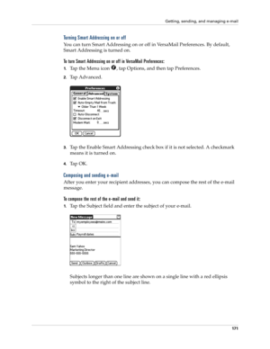 Page 181Getting, sending, and managing e-mail
171
Turning Smart Addressing on or off
You can turn Smart Addressing on or off in VersaMail Preferences. By default, 
Smart Addressing is turned on.
To turn Smart Addressing on or off in VersaMail Preferences:
1.Tap the Menu icon  , tap Options, and then tap Preferences. 
2.Tap Advanced.
3.Tap the Enable Smart Addressing check box if it is not selected. A checkmark 
means it is turned on.
4.Ta p  O K .
Composing and sending e-mail
After you enter your recipient...