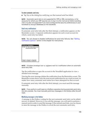 Page 183Getting, sending, and managing e-mail
173
To select automatic send retry:
nTap Yes in the dialog box notifying you that manual send has failed.
NOTEAutomatic send retry is not supported for VPN or SSL connections, or for 
accounts for which your ISP requires you to log in to the mail server before sending 
mail. It is also not supported if you have configured the security preferences on your 
handheld to encrypt databases on the handheld.
Send retry notifications
If automatic send retry fails after the...