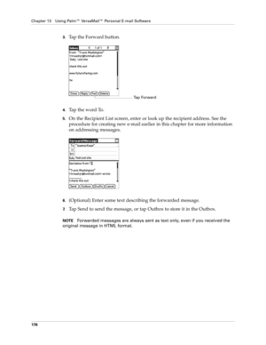 Page 186Chapter 13 Using Palm™ VersaMail™ Personal E-mail Software
176
3.Tap the Forward button.
4.Tap the word To. 
5.On the Recipient List screen, enter or look up the recipient address. See the 
procedure for creating new e-mail earlier in this chapter for more information 
on addressing messages. 
6.(Optional) Enter some text describing the forwarded message.
7.Tap Send to send the message, or tap Outbox to store it in the Outbox. 
NOTEForwarded messages are always sent as text only, even if you received the...