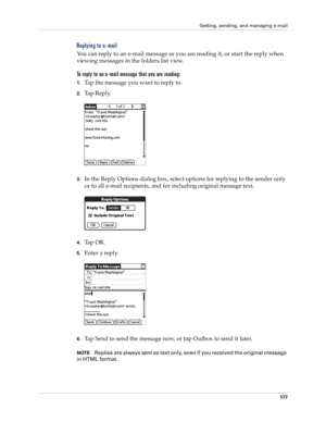 Page 187Getting, sending, and managing e-mail
177
Replying to e-mail
You can reply to an e-mail message as you are reading it, or start the reply when 
viewing messages in the folders list view.
To reply to an e-mail message that you are reading:
1.Tap the message you want to reply to.
2.Tap Reply.
3.In the Reply Options dialog box, select options for replying to the sender only 
or to all e-mail recipients, and for including original message text.
4.Ta p  O K .
5.Enter a reply. 
6.Tap Send to send the message...