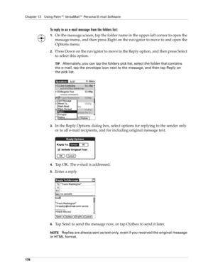 Page 188Chapter 13 Using Palm™ VersaMail™ Personal E-mail Software
178
To reply to an e-mail message from the folders list:
1.On the message screen, tap the folder name in the upper-left corner to open the 
message menu, and then press Right on the navigator to move to and open the 
Options menu. 
2.Press Down on the navigator to move to the Reply option, and then press Select 
to select this option.
TIPAlternately, you can tap the folders pick list, select the folder that contains 
the e-mail, tap the envelope...