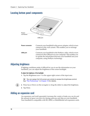 Page 20Chapter 2 Exploring Your Handheld
10
Locating bottom panel components
Adjusting brightness
If lighting conditions make it difficult for you to see the information on your 
handheld, you can adjust the brightness of the screen backlight. 
To adjust the brightness of the backlight:
1.Tap the Brightness icon   in the upper-right corner of the input area.
TIPYou can assign the full-screen pen stroke to access the brightness control. 
See“Pen Preferences” in Chapter 16 for details.
2.Press Up or Down on the...