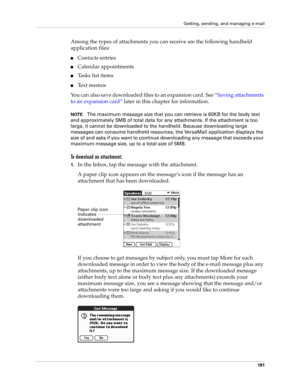 Page 191Getting, sending, and managing e-mail
181
Among the types of attachments you can receive are the following handheld 
application files:
nContacts entries
nCalendar appointments
nTasks list items
nText memos
You can also save downloaded files to an expansion card. See “Saving attachments 
to an expansion card” later in this chapter for information.
NOTEThe maximum message size that you can retrieve is 60KB for the body text 
and approximately 5MB of total data for any attachments. If the attachment is too...