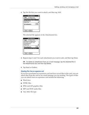 Page 197Getting, sending, and managing e-mail
187
3.Tap the file that you want to attach, and then tap Add.
The selected file appears in the Attachments box.
4.Repeat steps 2 and 3 for each attachment you want to add, and then tap Done.
TIPTo delete an attachment from an e-mail message, tap the attached file in 
the Attachments box and then tap Delete.
5.Tap Send or Outbox. 
Attaching files from an expansion card
If you have purchased an expansion card and have saved files to the card, you can 
attach files from...