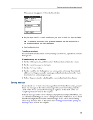 Page 199Getting, sending, and managing e-mail
189
The selected file appears in the Attachments box.
6.Repeat steps 6 and 7 for each attachment you want to add, and then tap Done.
TIPTo delete an attachment from an e-mail message, tap the attached file in 
the Attachments box, and then tap Delete.
7.Tap Send or Outbox.
Forwarding an attachment
You can include an attachment on any message you forward, up to the maximum 
message size.
To forward a message with an attachment:
1.Tap the folders pick list, and then...