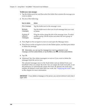 Page 200Chapter 13 Using Palm™ VersaMail™ Personal E-mail Software
190
To delete one or more messages:
1.Tap the folders pick list, and then select the folder that contains the message you 
want to delete.
2.Do one of the following:
3.Press Right on the navigator to move to and open the Message menu.
4.Press Down on the navigator to move to the Delete option, and then press Select 
to delete the message.
TIPAlternately, you can tap the message icon next to a selected e-mail 
message, and then select Delete, or...