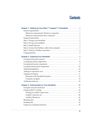 Page 3iii
Chapter 1: Setting Up Your Palm™ Tungsten™ E Handheld . . . . . . . . . . . .  1
System requirements   . . . . . . . . . . . . . . . . . . . . . . . . . . . . . . . . . . . . . . . . . . . . . . . .  1
Minimum requirements: Windows computers  . . . . . . . . . . . . . . . . . . . . . . . .  1
Minimum requirements: Mac computers  . . . . . . . . . . . . . . . . . . . . . . . . . . . . .  2
Upgrade information   . . . . . . . . . . . . . . . . . . . . . . . . . . . . . . . . . . . . . . . . . . . . . ....