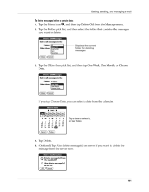 Page 201Getting, sending, and managing e-mail
191
To delete messages before a certain date:
1.Tap the Menu icon  , and then tap Delete Old from the Message menu.
2.Tap the Folder pick list, and then select the folder that contains the messages 
you want to delete.
3.Tap the Older than pick list, and then tap One Week, One Month, or Choose 
Date.
If you tap Choose Date, you can select a date from the calendar.
4.Tap Delete.
5.(Optional) Tap Also delete message(s) on server if you want to delete the 
message from...