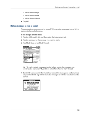 Page 203Getting, sending, and managing e-mail
193
– Older Than 3 Days
– Older Than 1 Week
– Older Than 1 Month
4.Tap OK. 
Marking messages as read or unread
You can mark messages as read or unread. When you tap a message to read it, it is 
automatically marked as read.
To mark messages as read or unread:
1.Tap the folders pick list, and then select the folder you want.
2.Tap the icon next to the message you want to mark.
3.Tap Mark Read or tap Mark Unread.
TIPTo mark multiple messages, tap the bullets next to...