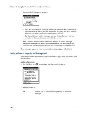 Page 204Chapter 13 Using Palm™ VersaMail™ Personal E-mail Software
194
If you tap Both, this screen appears. 
– Tap OK to connect with the server and immediately mark the messages as 
read or unread on the server. This action also processes any other pending 
actions on the server, such as messages not yet deleted.
– Tap Cancel if you want the messages marked during the next HotSync 
operation or the next time you connect to the server.
NOTEBecause POP servers do not support the read or unread message 
feature,...