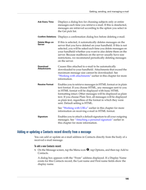 Page 205Getting, sending, and managing e-mail
195
Adding or updating a Contacts record directly from a message
You can add or update an e-mail address in Contacts directly from the body of a 
received e-mail message.
To add a new Contacts record:
1.On the Message screen, tap the Menu icon  , tap Options, and then tap Add to 
Contacts.
A dialog box appears with the “From” address displayed. If a Display Name 
exists for this Contacts record, the Last name and First name fields show the 
display name.
Ask Every...