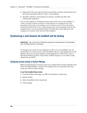Page 206Chapter 13 Using Palm™ VersaMail™ Personal E-mail Software
196
2.(Optional) If the Last name and First name fields are blank, enter the first and 
last name associated with the “From” e-mail address.
3.Tap OK to add the e-mail address to Contacts, and then tap OK in the 
confirmation dialog box.
You can also update an existing Contacts record with a new e-mail address, or 
create a second Contacts record for a name that has an existing record. The 
procedure is the same as for adding a new Contacts...