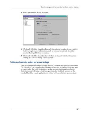 Page 207Synchronizing e-mail between the handheld and the desktop
197
5.Select Synchronize Active Accounts.
6.(Optional) Select the check box Enable Informational Logging if you want the 
HotSync log to record information, such as errors encountered, about the 
conduit during a HotSync operation.
7.(Optional) Select the check box Set Selection As Default to make the current 
settings the default settings for all accounts.
Setting synchronization options and account settings
Next, you must configure each e-mail...