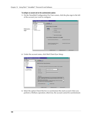 Page 208Chapter 13 Using Palm™ VersaMail™ Personal E-mail Software
198
To configure an account and set the synchronization options:
1.On the VersaMail Configuration For User screen, click the plus sign to the left 
of the account you want to configure.
2.Under the account name, click Mail Client Sync Setup.
3.Select the option Check this box to synchronize this mail account when you 
perform a HotSync operation; otherwise, the account cannot be synchronized.
Click plus 
sign 