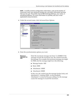 Page 213Synchronizing e-mail between the handheld and the desktop
203
NOTEA profile contains configuration information, such as the location of 
incoming e-mail, your personal contacts list, and other information services 
that you can use. The profile may be MS Exchange Settings, your name, or 
something different. For more information on profiles, see your e-mail 
application’s documentation.
4.Under the account name, click Advanced Sync Options.
5.Enter the synchronization options you want:
Maximum 
message...