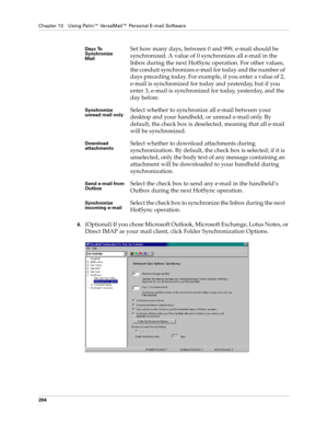 Page 214Chapter 13 Using Palm™ VersaMail™ Personal E-mail Software
204
6.(Optional) If you chose Microsoft Outlook, Microsoft Exchange, Lotus Notes, or 
Direct IMAP as your mail client, click Folder Synchronization Options.
Days To 
Synchronize 
MailSet how many days, between 0 and 999, e-mail should be 
synchronized. A value of 0 synchronizes all e-mail in the 
Inbox during the next HotSync operation. For other values, 
the conduit synchronizes e-mail for today and the number of 
days preceding today. For...