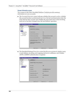 Page 216Chapter 13 Using Palm™ VersaMail™ Personal E-mail Software
206
Account information screens
Two screens in the Palm VersaMail HotSync Conduit provide summary 
information on your accounts:
nThe Account Overview screen indicates whether the account is active; whether 
the account has been synchronized and, if so, the last synchronization date; the 
mail client for this account; and whether the mail client and/or the incoming 
mail server has been changed since the last HotSync operation.
nThe Handheld...