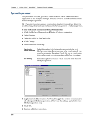 Page 218Chapter 13 Using Palm™ VersaMail™ Personal E-mail Software
208
Synchronizing an account
To synchronize accounts, you must set the HotSync action for the VersaMail 
application in the HotSync Manager. You can, however, exclude e-mail accounts 
from a HotSync operation. 
TIPIf you don’t want an account synchronized, deselect the check box Select this 
check box to synchronize this e-mail account when you perform a HotSync operation. 
To select which accounts are synchronized during a HotSync operation:...